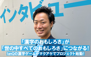 【インタビュー】「漢字のおもしろさ」が「世の中すべてのおもしろさ」につながる！　 tanQの漢字ゲームがマクアケでプロジェクト始動！